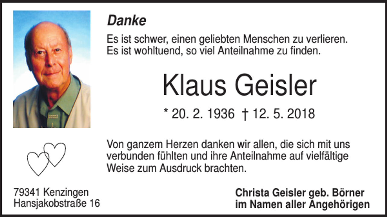 <p>Danke<br />Es ist schwer, einen geliebten Menschen zu verlieren.<br />Es ist wohltuend, so viel Anteilnahme zu finden.</p><p>Klaus Geisler<br />* 20. 2. 1936 † 12. 5. 2018<br />Von ganzem Herzen danken wir allen, die sich mit uns<br />verbunden fühlten und ihre Anteilnahme auf vielfältige<br />Weise zum Ausdruck brachten.<br />79341 Kenzingen<br />Hansjakobstraße 16</p><p>Christa Geisler geb. Börner<br />im Namen aller Angehörigen</p>
