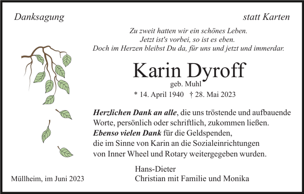 <p>Danksagung</p><p>statt Karten<br />Zu zweit hatten wir ein schönes Leben.<br />Jetzt ist's vorbei, so ist es eben.<br />Doch im Herzen bleibst Du da, für uns und jetzt und immerdar.</p><p>Karin Dyroff<br />geb. Muhl<br />* 14. April 1940 † 28. Mai 2023</p><p>Herzlichen Dank an alle, die uns tröstende und aufbauende<br />Worte, persönlich oder schriftlich, zukommen ließen.<br />Ebenso vielen Dank für die Geldspenden,<br />die im Sinne von Karin an die Sozialeinrichtungen<br />von Inner Wheel und Rotary weitergegeben wurden.<br />Müllheim, im Juni 2023</p><p>Hans-Dieter<br />Christian mit Familie und Monika</p>