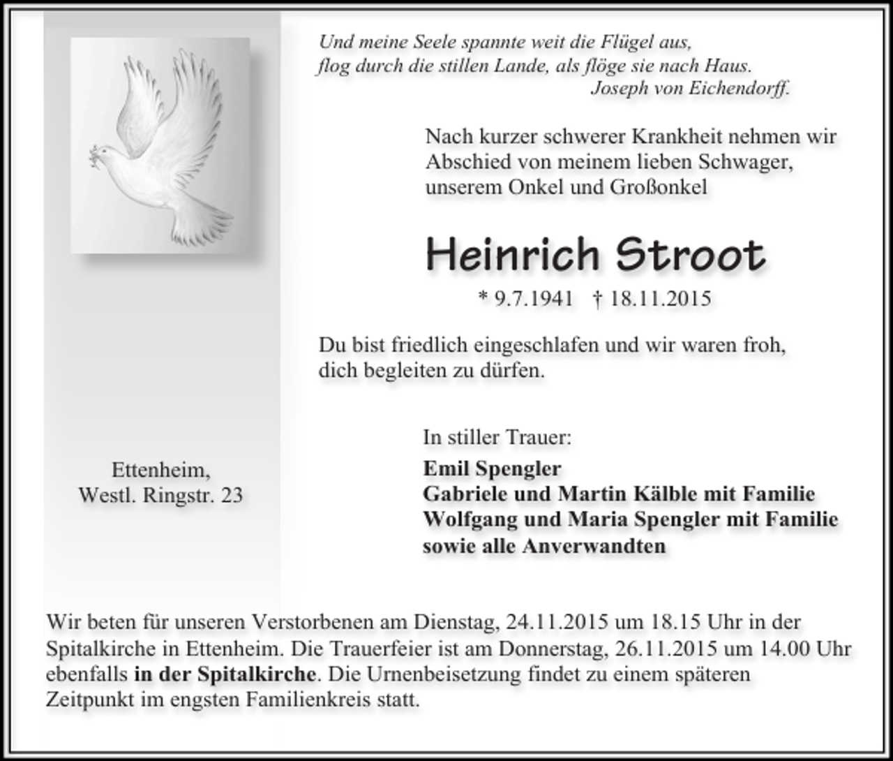 <p>Und meine Seele spannte weit die Flügel aus,<br />flog durch die stillen Lande, als flöge sie nach Haus.<br />Joseph von Eichendorff.</p><p>Nach kurzer schwerer Krankheit nehmen wir<br />Abschied von meinem lieben Schwager,<br />unserem Onkel und Großonkel</p><p>Heinrich Stroot<br />* 9.7.1941 † 18.11.2015</p><p>Du bist friedlich eingeschlafen und wir waren froh,<br />dich begleiten zu dürfen.</p><p>Ettenheim,<br />Westl. Ringstr. 23</p><p>In stiller Trauer:<br />Emil Spengler<br />Gabriele und Martin Kälble mit Familie<br />Wolfgang und Maria Spengler mit Familie<br />sowie alle Anverwandten</p><p>Wir beten für unseren Verstorbenen am Dienstag, 24.11.2015 um 18.15 Uhr in der<br />Spitalkirche in Ettenheim. Die Trauerfeier ist am Donnerstag, 26.11.2015 um 14.00 Uhr<br />ebenfalls in der Spitalkirche. Die Urnenbeisetzung findet zu einem späteren<br />Zeitpunkt im engsten Familienkreis statt.</p>