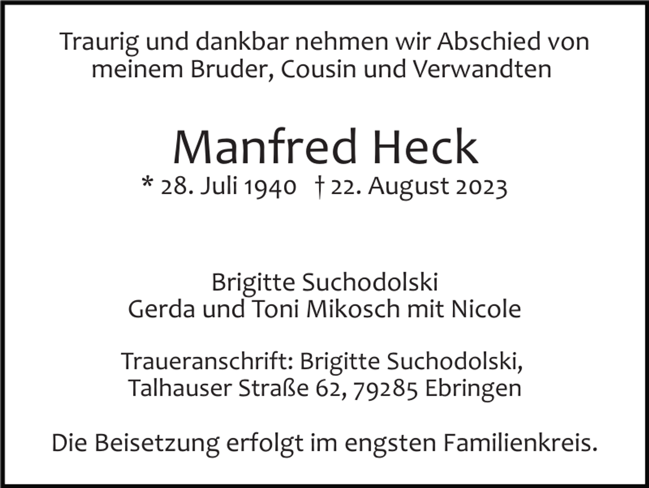 <p>Traurig und dankbar nehmen wir Abschied von<br />meinem Bruder, Cousin und Verwandten</p><p>Manfred Heck</p><p>* 28. Juli 1940 † 22. August 2023</p><p>Brigitte Suchodolski<br />Gerda und Toni Mikosch mit Nicole<br />Traueranschrift: Brigitte Suchodolski,<br />Talhauser Straße 62, 79285 Ebringen</p><p>Die Beisetzung erfolgt im engsten Familienkreis.</p>