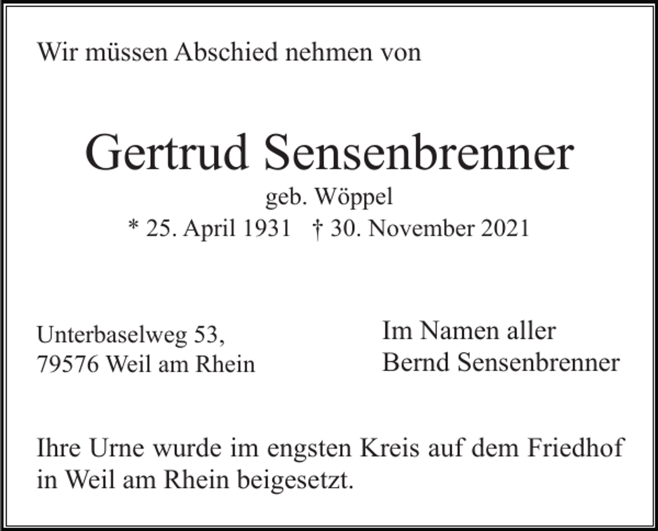 <p>Wir müssen Abschied nehmen von</p><p>Gertrud Sensenbrenner<br />geb. Wöppel<br />* 25. April 1931 † 30. November 2021</p><p>Unterbaselweg 53,<br />79576 Weil am Rhein</p><p>Im Namen aller<br />Bernd Sensenbrenner</p><p>Ihre Urne wurde im engsten Kreis auf dem Friedhof<br />in Weil am Rhein beigesetzt.</p>