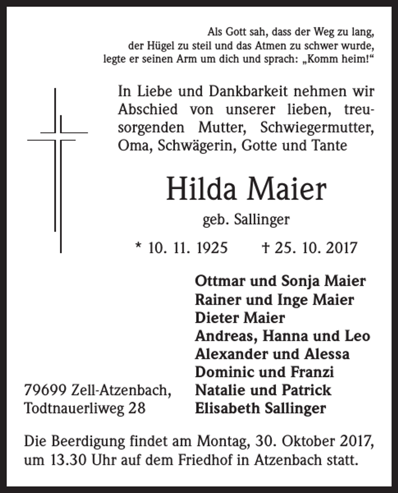 <p>Als Gott sah, dass der Weg zu lang,<br />der Hügel zu steil und das Atmen zu schwer wurde,<br />legte er seinen Arm um dich und sprach: „Komm heim!“</p><p>In Liebe und Dankbarkeit nehmen wir<br />Abschied von unserer lieben, treu­<br />sorgenden Mutter, Schwiegermutter,<br />Oma, Schwägerin, Gotte und Tante</p><p>Hilda Maier<br />geb. Sallinger<br />* 10. 11. 1925 † 25. 10. 2019699 Zell-Atzenbach,<br />Todtnauerliweg 28</p><p>Ottmar und Sonja Maier<br />Rainer und Inge Maier<br />Dieter Maier<br />Andreas, Hanna und Leo<br />Alexander und Alessa<br />Dominic und Franzi<br />Natalie und Patrick<br />Elisabeth Sallinger</p><p>Die Beerdigung findet am Montag, 30. Oktober 2017,<br />um 13.30 Uhr auf dem Friedhof in Atzenbach statt.</p>