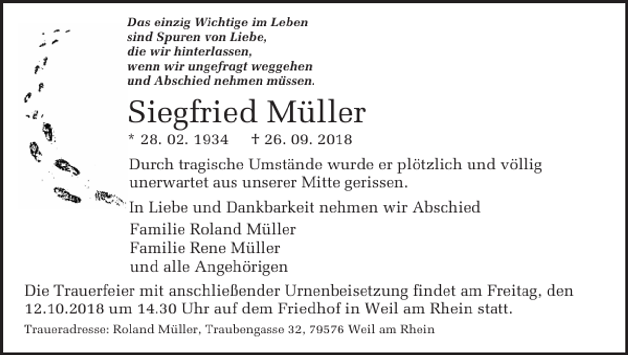 <p>Das ein ig Wichtige im Leben<br />sind Spuren von Liebe,<br />die wir hinterlassen,<br />wenn wir ungefragt weggehen<br />und Abschied nehmen müssen.</p><p>Siegfried Müller<br />* 28. 02. 1934</p><p>† 26. 09. 2018</p><p>Durch tragische Umstände wurde er plötzlich und völlig<br />unerwartet aus unserer Mitte gerissen.<br />In Liebe und Dankbarkeit nehmen wir Abschied<br />Familie Roland Müller<br />Familie Rene Müller<br />und alle Angehörigen<br />Die Trauerfeier mit anschließender Urnenbeisetzung findet am Freitag, den<br />12.10.2018 um 14.30 Uhr auf dem Friedhof in Weil am Rhein statt.<br />Traueradresse: Roland Müller, Traubengasse 32, 79576 Weil am Rhein</p>
