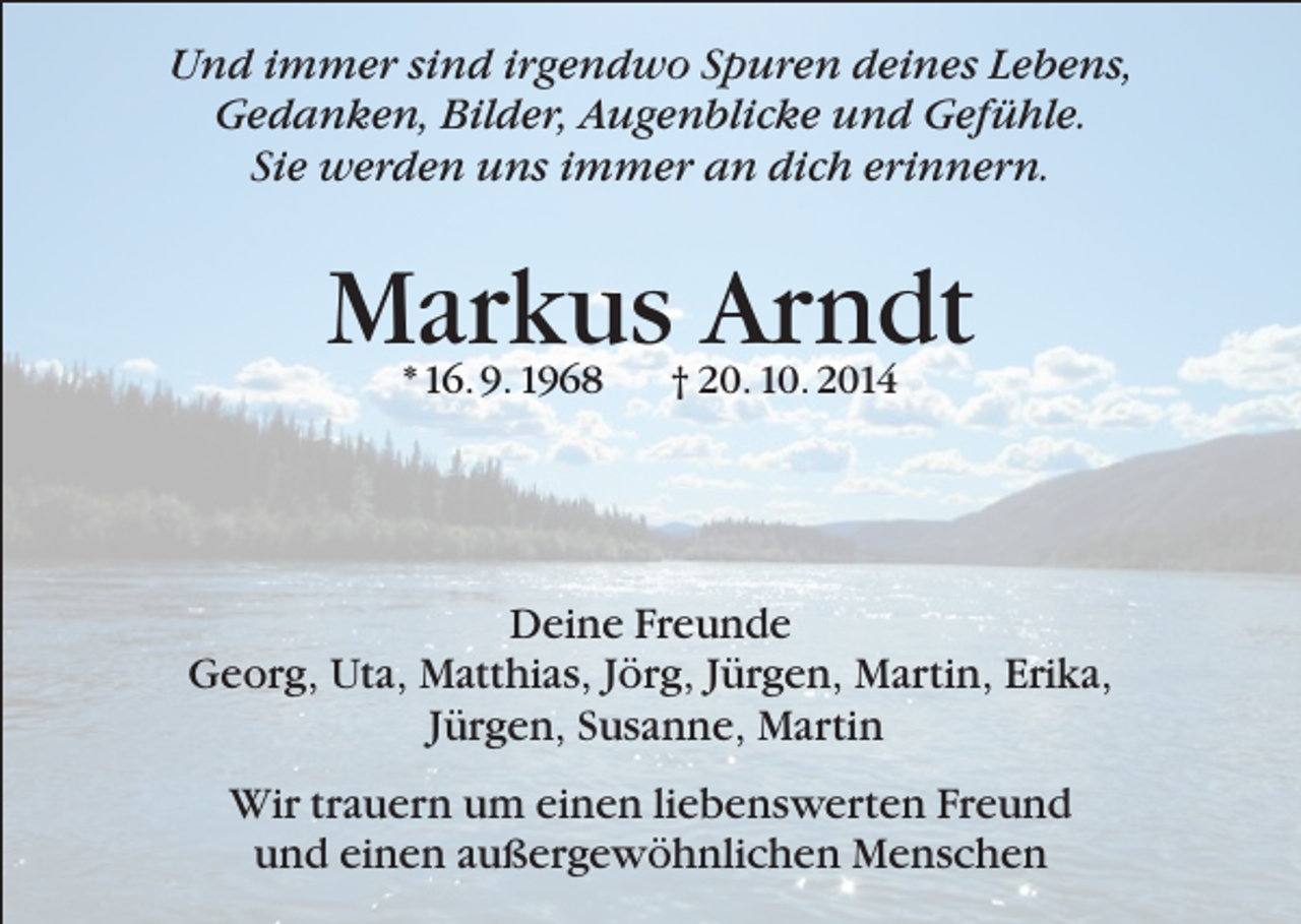 <p>Und immer sind irgendwo Spuren deines Lebens,<br />Gedanken, Bilder, Augenblicke und Gefühle.<br />Sie werden uns immer an dich erinnern.</p><p>Markus Arndt<br />* 16. 9. 1968</p><p>† 20. 10. 2014</p><p>Deine Freunde<br />Georg, Uta, Matthias, Jörg, Jürgen, Martin, Erika,<br />Jürgen, Susanne, Martin<br />Wir trauern um einen liebenswerten Freund<br />und einen außergewöhnlichen Menschen</p>
