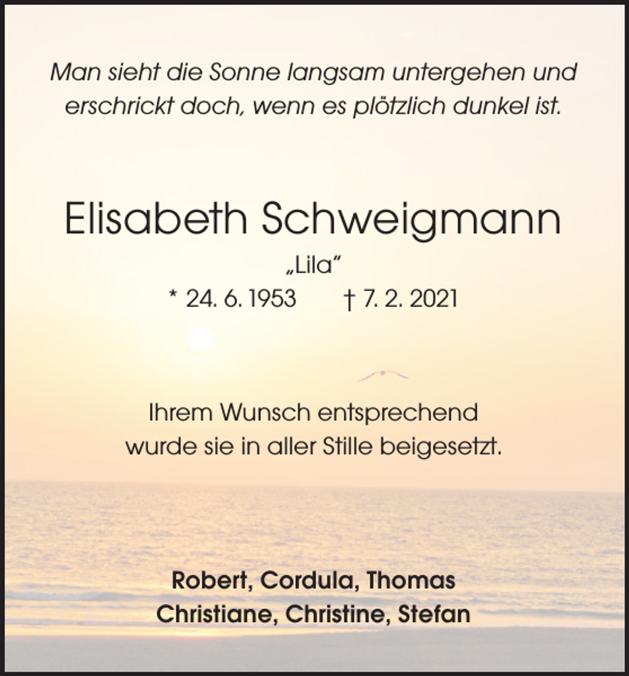 <p>Man sieht die Sonne langsam untergehen und<br />erschrickt doch, wenn es plötzlich dunkel ist.</p><p>Elisabeth Schweigmann<br />„Lila“<br />* 24. 6. 1953<br />† 7. 2. 2021</p><p>Ihrem Wunsch entsprechend<br />wurde sie in aller Stille beigesetzt.</p><p>Robert, Cordula, Thomas<br />Christiane, Christine, Stefan</p>