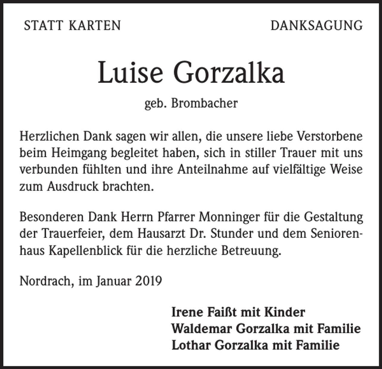 <p>STATT KARTEN</p><p>DANKSAGUNG</p><p>Luise Gorzalka<br />geb. Brombacher<br />Herzlichen Dank sagen wir allen, die unsere liebe Verstorbene<br />beim Heimgang begleitet haben, sich in stiller Trauer mit uns<br />verbunden fühlten und ihre Anteilnahme auf vielfältige Weise<br />zum Ausdruck brachten.<br />Besonderen Dank Herrn Pfarrer Monninger für die Gestaltung<br />der Trauerfeier, dem Hausarzt Dr. Stunder und dem Seniorenhaus Kapellenblick für die herzliche Betreuung.<br />Nordrach, im Januar 2019<br />Irene Faißt mit Kinder<br />Waldemar Gorzalka mit Familie<br />Lothar Gorzalka mit Familie</p>