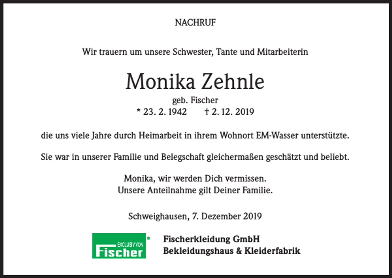 <p>NACHRUF<br />Wir trauern um unsere Schwester, Tante und Mitarbeiterin</p><p>Monika Zehnle<br />geb. Fischer<br />* 23. 2. 1942<br />† 2. 12. 2019</p><p>die uns viele Jahre durch Heimarbeit in ihrem Wohnort EM-Wasser unterstützte.<br />Sie war in unserer Familie und Belegschaft gleichermaßen geschätzt und beliebt.<br />Monika, wir werden Dich vermissen.<br />Unsere Anteilnahme gilt Deiner Familie.<br />Schweighausen, 7. Dezember 2019<br />Fischerkleidung GmbH<br />Bekleidungshaus &amp; Kleiderfabrik</p>