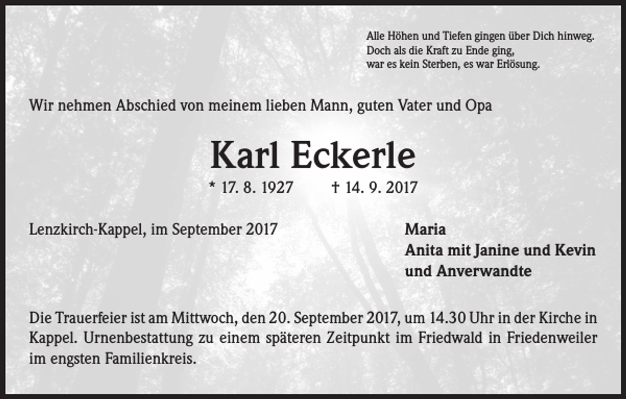 <p>Alle Höhen und Tiefen gingen über Dich hinweg.<br />Doch als die Kraft zu Ende ging,<br />war es kein Sterben, es war Erlösung.</p><p>Wir nehmen Abschied von meinem lieben Mann, guten Vater und Opa</p><p>Karl Eckerle</p><p>* 17. 8. 1927 † 14. 9. 2017<br />Lenzkirch-Kappel, im September 2017</p><p>Maria<br />Anita mit Janine und Kevin<br />und Anverwandte</p><p>Die Trauerfeier ist am Mittwoch, den 20. September 2017, um 14.30 Uhr in der Kirche in<br />Kappel. Urnenbestattung zu einem späteren Zeitpunkt im Friedwald in Friedenweiler<br />im engsten Familienkreis.</p>