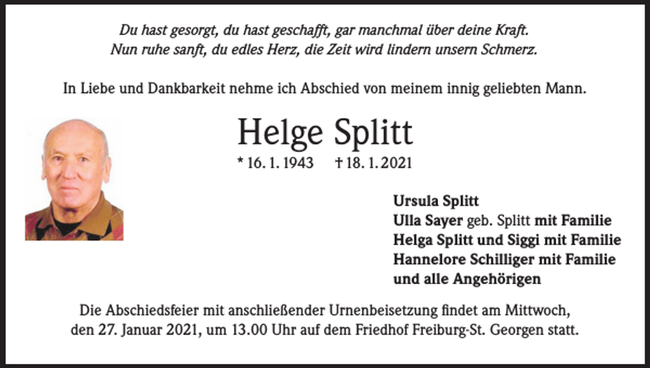 <p>Du hast gesorgt, du hast geschafft, gar manchmal über deine Kraft.<br />Nun ruhe sanft, du edles Herz, die Zeit wird lindern unsern Schmerz.</p><p>In Liebe und Dankbarkeit nehme ich Abschied von meinem innig geliebten Mann.</p><p>Helge Splitt</p><p>* 16. 1. 1943</p><p>† 18. 1. 2021<br />Ursula Splitt<br />Ulla Sayer geb. Splitt mit Familie<br />Helga Splitt und Siggi mit Familie<br />Hannelore Schilliger mit Familie<br />und alle Angehörigen</p><p>Die Abschiedsfeier mit anschließender Urnenbeisetzung findet am Mittwoch,<br />den 27. Januar 2021, um 13.00 Uhr auf dem Friedhof Freiburg-St. Georgen statt.</p>