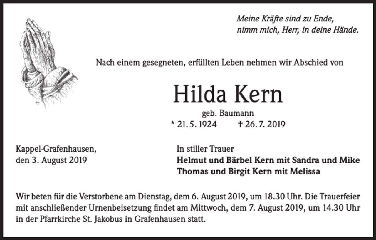<p>Meine Kräfte sind zu Ende,<br />nimm mich, Herr, in deine Hände.</p><p>Nach einem gesegneten, erfüllten Leben nehmen wir Abschied von</p><p>Hilda Kern</p><p>geb. Baumann<br />* 21. 5. 1924<br />† 26. 7. 2019<br />Kappel-Grafenhausen,<br />den 3. August 2019</p><p>In stiller Trauer<br />Helmut und Bärbel Kern mit Sandra und Mike<br />Thomas und Birgit Kern mit Melissa</p><p>Wir beten für die Verstorbene am Dienstag, dem 6. August 2019, um 18.30 Uhr. Die Trauerfeier<br />mit anschließender Urnenbeisetzung findet am Mittwoch, dem 7. August 2019, um 14.30 Uhr<br />in der Pfarrkirche St. Jakobus in Grafenhausen statt.</p>