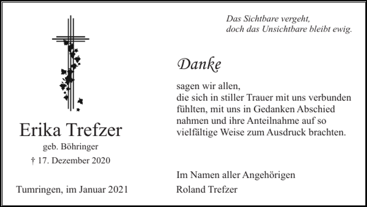 <p>Das Sichtbare vergeht,<br />doch das Unsichtbare bleibt ewig.</p><p>Danke</p><p>Erika Trefzer</p><p>sagen wir allen,<br />die sich in stiller Trauer mit uns verbunden<br />fühlten, mit uns in Gedanken Abschied<br />nahmen und ihre Anteilnahme auf so<br />vielfältige Weise zum Ausdruck brachten.</p><p>geb. Böhringer<br />† 17. Dezember 2020</p><p>Tumringen, im Januar 2021</p><p>Im Namen aller Angehörigen<br />Roland Trefzer</p>