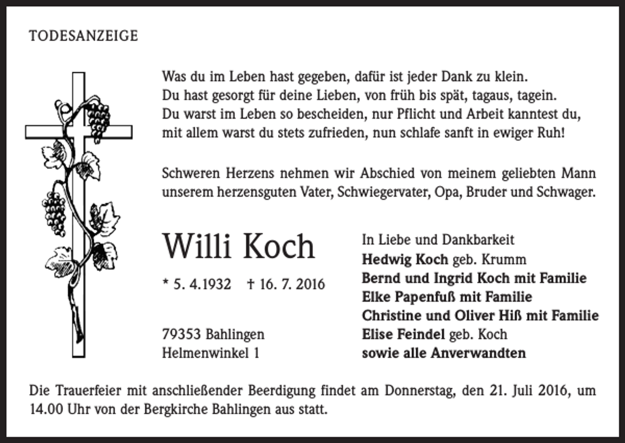 <p>todesanzeige<br />Was du im Leben hast gegeben, dafür ist jeder Dank zu klein.<br />Du hast gesorgt für deine Lieben, von früh bis spät, tagaus, tagein.<br />Du warst im Leben so bescheiden, nur Pflicht und Arbeit kanntest du,<br />mit allem warst du stets zufrieden, nun schlafe sanft in ewiger Ruh!<br />Schweren Herzens nehmen wir Abschied von meinem geliebten Mann<br />unserem herzensguten Vater, Schwiegervater, Opa, Bruder und Schwager.</p><p>Willi Koch<br />* 5. 4.1932 † 16. 7. 2016<br />79353 Bahlingen<br />Helmenwinkel 1</p><p>In Liebe und Dankbarkeit<br />Hedwig Koch geb. Krumm<br />Bernd und Ingrid Koch mit Familie<br />Elke Papenfuß mit Familie<br />Christine und Oliver Hiß mit Familie<br />Elise Feindel geb. Koch<br />sowie alle Anverwandten</p><p>Die Trauerfeier mit anschließender Beerdigung findet am Donnerstag, den 21. Juli 2016, um<br />14.00 Uhr von der Bergkirche Bahlingen aus statt.</p>