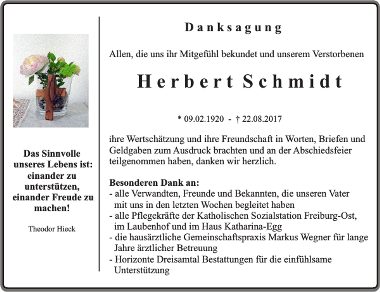 <p>Danksagung<br />Allen, die uns ihr Mitgefühl bekundet und unserem Verstorbenen</p><p>Herbert Schmidt<br />* 09.02.1920 - † 22.08.2017</p><p>Das Sinnvolle<br />unseres Lebens ist:<br />einander zu<br />unterstützen,<br />einander Freude zu<br />machen!<br />Theodor Hieck</p><p>ihre Wertschätzung und ihre Freundschaft in Worten, Briefen und</p><p>Geldgaben zum Ausdruck brachten und an der Abschiedsfeier<br />teilgenommen haben, danken wir herzlich.</p><p>Besonderen Dank an:<br />- alle Verwandten, Freunde und Bekannten, die unseren Vater<br />mit uns in den letzten Wochen begleitet haben<br />- alle Pflegekräfte der Katholischen Sozialstation Freiburg-Ost,<br />im Laubenhof und im Haus Katharina-Egg<br />- die hausärztliche Gemeinschaftspraxis Markus Wegner für lange<br />Jahre ärztlicher Betreuung<br />- Horizonte Dreisamtal Bestattungen für die einfühlsame<br />Unterstützung</p>
