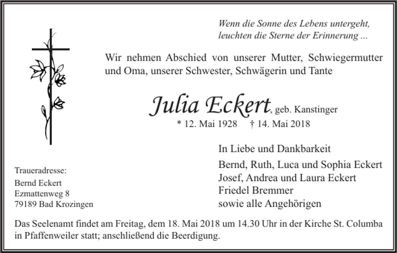 <p>We n n didie<br />Wenn<br />e S Sonne<br />o n n e d des<br />es LLebens<br />e b e ns u untergeht,<br />nt er g e ht,<br />lleuchten<br />e u c ht e n die<br />di e Sterne<br />St er n e der<br />d er Erinnerung<br />Eri n n er u n g ...</p><p>Wir n enehmen<br />Wir<br />h m e n AAbschied<br />bs c hi e d v von<br />o n u unserer<br />ns er er MMutter,<br />utt er, S Schwiegermutter<br />c h wi e g er m utt er<br />uund<br />n d Oma,<br />O m a, uunserer<br />ns er er Schwester,<br />S c h w est er, Schwägerin<br />S c h w ä g eri n uund<br />n d Tante<br />Ta nt e</p><p>JJulia<br />uli a Eckert<br />Ec kert<br />** 112.<br />2. Mai<br />M ai 11</p><p>Tr a u er a dr ess e:<br />Traueradresse:<br />BBernd<br />er n d EEckert<br />c k ert<br />EEzmattenweg<br />z m att e n w e g 88<br />77918 1 8 9 Bad<br />B a d Krozingen<br />Kr o zi n g e n</p><p>, geb.<br />g e b. Kanstinger<br />K a nsti n g er<br />†† 114.<br />4. Mai<br />M ai 22</p><p>I n Liebe<br />In<br />Li e b e und<br />u n d Dankbarkeit<br />D a n k b ar k eit<br />BBernd,<br />er n d, RRuth,<br />ut h, LLuca<br />u c a uund<br />n d SSophia<br />o p hi a EEckert<br />c k ert<br />JJosef,<br />os ef, Andrea<br />A n dr e a und<br />u n d Laura<br />L a ur a Eckert<br />E c k ert<br />Friedel<br />Fri<br />e d el Bremmer<br />Br e m m er<br />ssowie<br />o wi e alle<br />all e Angehörigen<br />A n g e h öri g e n</p><p>D as SSeelenamt<br />Das<br />e el e n a mt fifindet<br />n d et aam<br />m FrFreitag,<br />eit a g, ddem<br />e m 118.<br />8. Mai<br />M ai 22018<br />0 1 8 uum<br />m 114.30<br />4. 3 0 UUhr<br />hr i in<br />n dder<br />er Kir<br />Kirche<br />c h e St.<br />St. CColumba<br />ol u m b a<br />iinn Pfaffenweiler<br />Pf aff e n w eil er statt;<br />st att; anschließend<br />a ns c hli e ß e n d die<br />di e Beerdigung.<br />B e er di g u n g.</p>