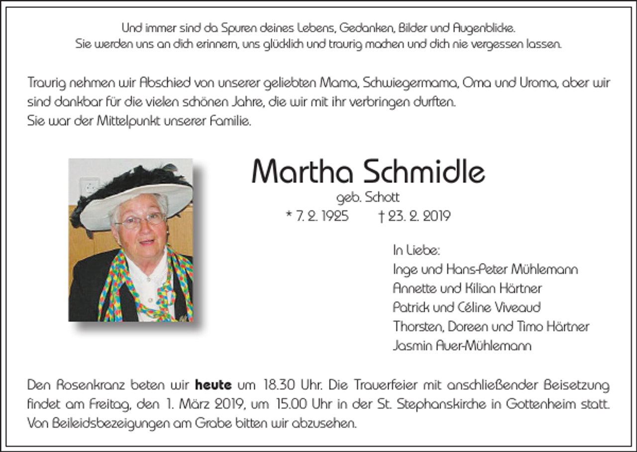 <p>Und immer sind da Spuren deines Lebens, Gedanken, Bilder und Augenblicke.<br />Sie werden uns an dich erinnern, uns glücklich und traurig machen und dich nie vergessen lassen.</p><p>Traurig nehmen wir Abschied von unserer geliebten Mama, Schwiegermama, Oma und Uroma, aber wir<br />sind dankbar für die vielen schönen Jahre, die wir mit ihr verbringen durften.<br />Sie war der Mittelpunkt unserer Familie.</p><p>Martha Schmidle<br />geb. Schott<br />* 7. 2. 1925 † 23. 2. 2019</p><p>In Liebe:<br />Inge und Hans-Peter Mühlemann<br />Annette und Kilian Härtner<br />Patrick und Céline Viveaud<br />Thorsten, Doreen und Timo Härtner<br />Jasmin Auer-Mühlemann<br />Den Rosenkranz beten wir heute um 18.30 Uhr. Die Trauerfeier mit anschließender Beisetzung<br />findet am Freitag, den 1. März 2019, um 15.00 Uhr in der St. Stephanskirche in Gottenheim statt.<br />Von Beileidsbezeigungen am Grabe bitten wir abzusehen.</p>
