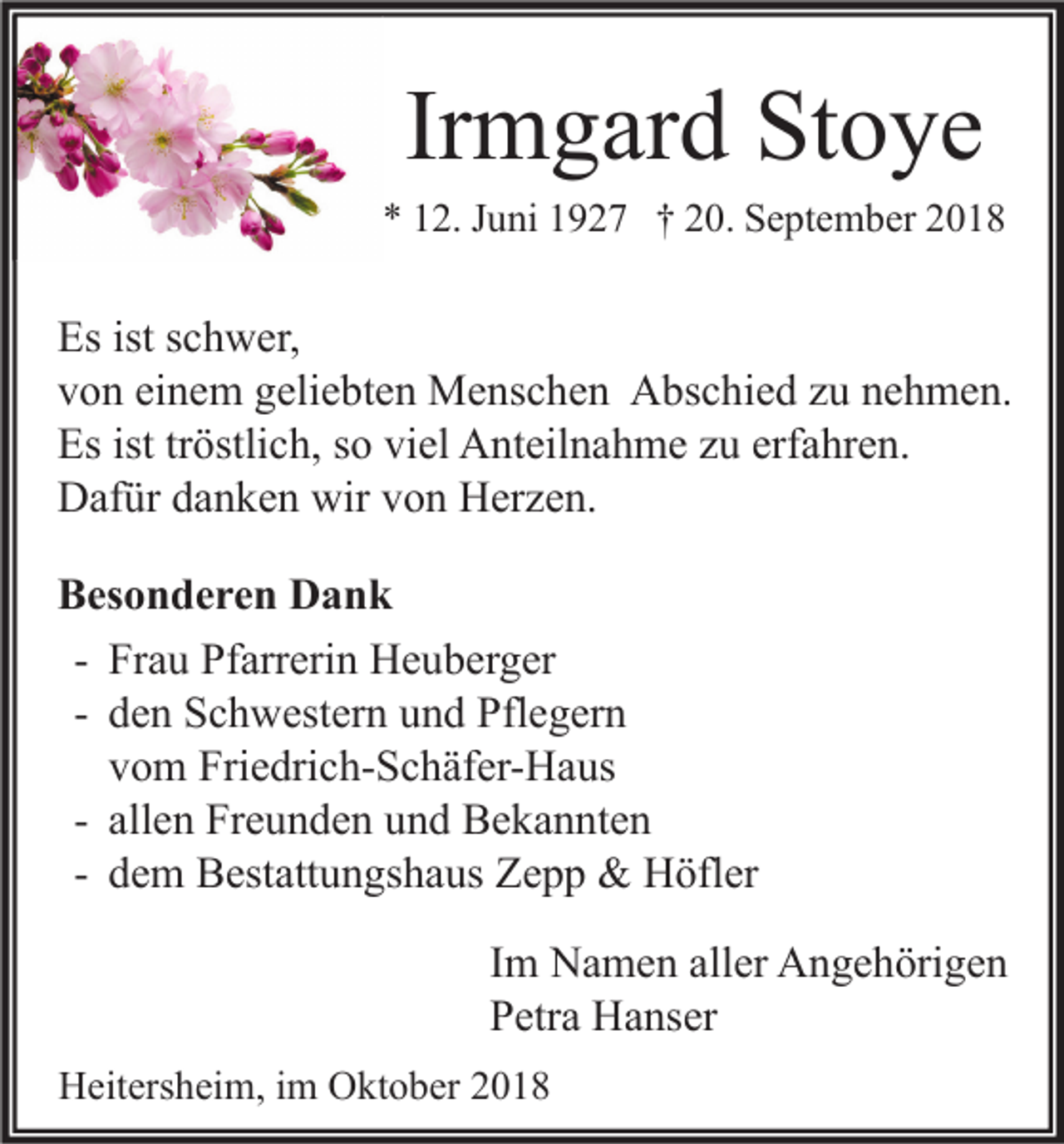 <p>Irmgard Stoye<br />* 12. Juni 1927 † 20. September 2018</p><p>Es ist schwer,<br />von einem geliebten Menschen Abschied zu nehmen.<br />Es ist tröstlich, so viel Anteilnahme zu erfahren.<br />Dafür danken wir von Herzen.<br />Besonderen Dank<br />- Frau Pfarrerin Heuberger<br />- den Schwestern und Pflegern<br />vom Friedrich-Schäfer-Haus<br />- allen Freunden und Bekannten<br />- dem Bestattungshaus Zepp &amp; Höfler<br />Im Namen aller Angehörigen<br />Petra Hanser<br />Heitersheim, im Oktober 2018</p>