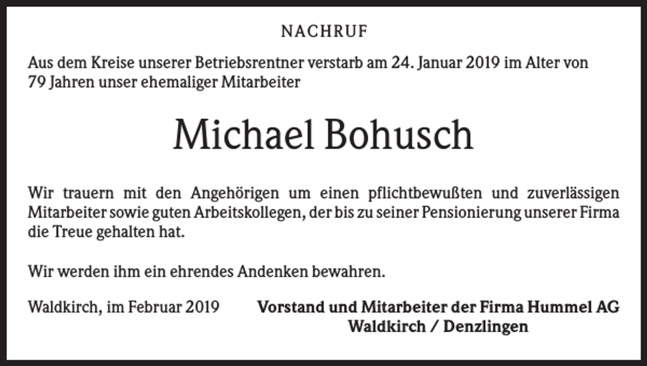 <p>N ACHRUF<br />Aus dem Kreise unserer Betriebsrentner verstarb am 24. Januar 2019 im Alter von<br />79 Jahren unser ehemaliger Mitarbeiter</p><p>Michael Bohusch<br />Wir trauern mit den Angehörigen um einen pflichtbewußten und zuverlässigen<br />Mitarbeiter sowie guten Arbeitskollegen, der bis zu seiner Pensionierung unserer Firma<br />die Treue gehalten hat.<br />Wir werden ihm ein ehrendes Andenken bewahren.<br />Waldkirch, im Februar 2019</p><p>Vorstand und Mitarbeiter der Firma Hummel AG<br />Waldkirch / Denzlingen</p>