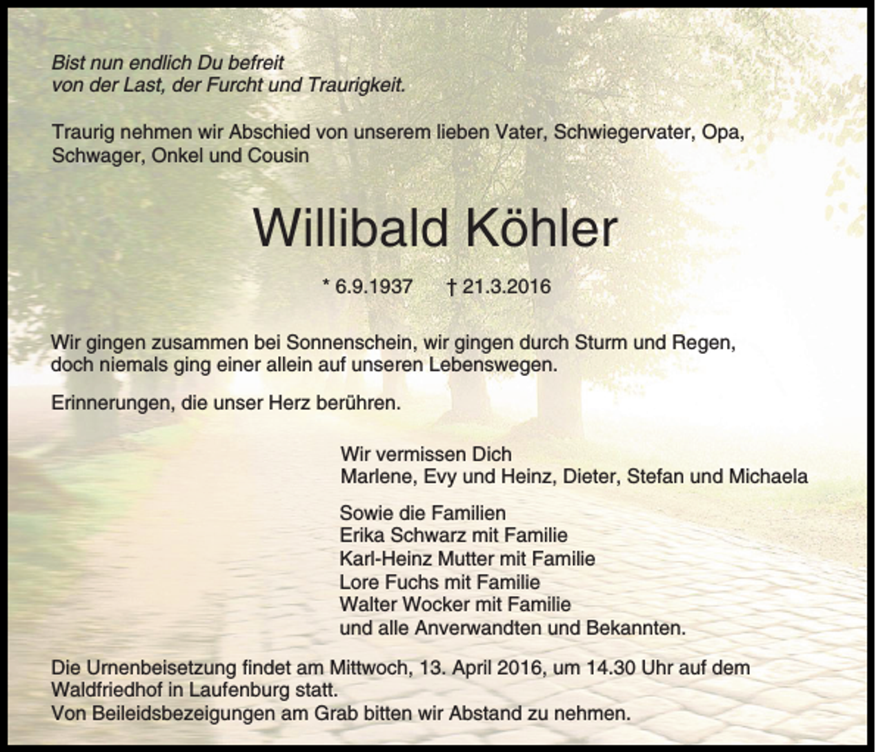 <p>Bist nun endlich Du befreit<br />von der Last, der Furcht und Traurigkeit.<br />Traurig nehmen wir Abschied von unserem lieben Vater, Schwiegervater, Opa,<br />Schwager, Onkel und Cousin</p><p>Willibald Köhler<br />* 6.9.1937</p><p>† 21.3.2016</p><p>Wir gingen zusammen bei Sonnenschein, wir gingen durch Sturm und Regen,<br />doch niemals ging einer allein auf unseren Lebenswegen.<br />Erinnerungen, die unser Herz berühren.<br />Wir vermissen Dich<br />Marlene, Evy und Heinz, Dieter, Stefan und Michaela<br />Sowie die Familien<br />Erika Schwarz mit Familie<br />Karl-Heinz Mutter mit Familie<br />Lore Fuchs mit Familie<br />Walter Wocker mit Familie<br />und alle Anverwandten und Bekannten.<br />Die Urnenbeisetzung findet am Mittwoch, 13. April 2016, um 14.30 Uhr auf dem<br />Waldfriedhof in Laufenburg statt.<br />Von Beileidsbezeigungen am Grab bitten wir Abstand zu nehmen.</p>