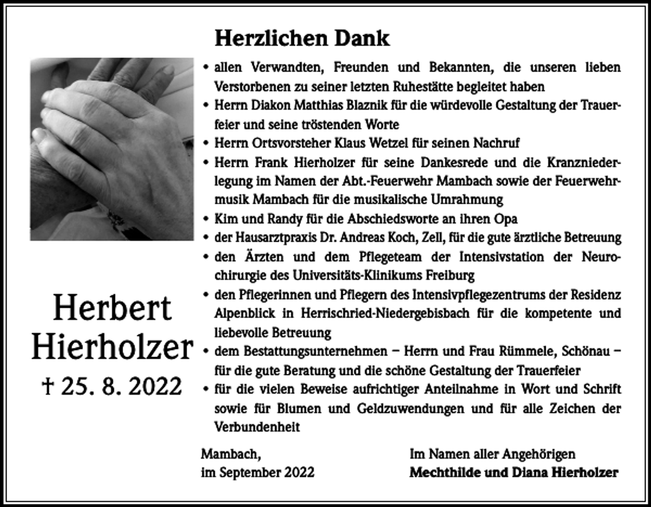 <p>Herzlichen Dank</p><p>Herbert<br />Hierholzer<br />† 25. 8. 2022</p><p>• allen Verwandten, Freunden und Bekannten, die unseren lieben<br />­Verstorbenen zu seiner letzten Ruhestätte begleitet haben<br />•H<br />errn Diakon Matthias Blaznik für die würdevolle Gestaltung der Trauerfeier und seine tröstenden Worte<br />• Herrn Ortsvorsteher Klaus Wetzel für seinen Nachruf<br />• Herrn Frank Hierholzer für seine Dankesrede und die Kranznieder­<br />legung im Namen der Abt.-Feuerwehr Mambach sowie der Feuerwehrmusik Mambach für die musikalische Umrahmung<br />• Kim und Randy für die Abschiedsworte an ihren Opa<br />• d er Hausarztpraxis Dr. Andreas Koch, Zell, für die gute ärztliche Betreuung<br />• den Ärzten und dem Pflegeteam der Intensivstation der Neurochirurgie des Universitäts-Klinikums Freiburg<br />• d en Pflegerinnen und Pflegern des Intensivpflegezentrums der Residenz<br />Alpenblick in Herrischried-Niedergebisbach für die kompetente und<br />liebevolle Betreuung<br />• dem Bestattungsunternehmen – Herrn und Frau Rümmele, Schönau –<br />für die gute Beratung und die schöne Gestaltung der Trauerfeier<br />• für die vielen Beweise aufrichtiger Anteilnahme in Wort und Schrift<br />sowie für Blumen und Geldzuwendungen und für alle Zeichen der<br />­Verbundenheit<br />Mambach,<br />im September 2022</p><p>Im Namen aller Angehörigen<br />Mechthilde und Diana Hierholzer</p>