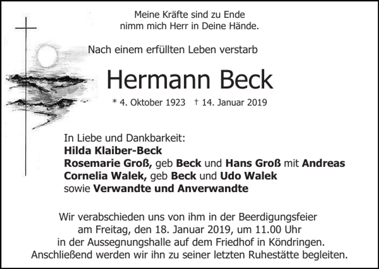 <p>Meine Kräfte sind zu Ende<br />nimm mich Herr in Deine Hände.</p><p>Nach einem erfüllten Leben verstarb</p><p>Hermann Beck<br />* 4. Oktober 1923 † 14. Januar 2019</p><p>In Liebe und Dankbarkeit:<br />Hilda Klaiber-Beck<br />Rosemarie Groß, geb Beck und Hans Groß mit Andreas<br />Cornelia Walek, geb Beck und Udo Walek<br />sowie Verwandte und Anverwandte<br />Wir verabschieden uns von ihm in der Beerdigungsfeier<br />am Freitag, den 18. Januar 2019, um 11.00 Uhr<br />in der Aussegnungshalle auf dem Friedhof in Köndringen.<br />Anschließend werden wir ihn zu seiner letzten Ruhestätte begleiten.</p>