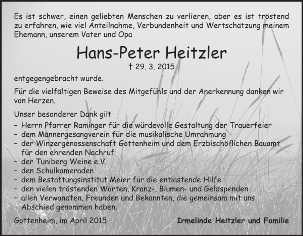 <p>Es ist schwer, einen geliebten Menschen zu verlieren, aber es ist tröstend<br />zu erfahren, wie viel Anteilnahme, Verbundenheit und Wertschätzung meinem<br />Ehemann, unserem Vater und Opa</p><p>Hans-Peter Heitzler<br />† 29. 3. 2015</p><p>entgegengebracht wurde.<br />Für die vielfältigen Beweise des Mitgefühls und der Anerkennung danken wir<br />von Herzen.<br />Unser besonderer Dank gilt<br />– Herrn Pfarrer Raminger für die würdevolle Gestaltung der Trauerfeier<br />– dem Männergesangverein für die musikalische Umrahmung<br />– der Winzergenossenschaft Gottenheim und dem Erzbischöflichen Bauamt<br />für den ehrenden Nachruf<br />– der Tuniberg Weine e.V.<br />– den Schulkameraden<br />– dem Bestattungsinstitut Meier für die entlastende Hilfe<br />– den vielen tröstenden Worten, Kranz-, Blumen- und Geldspenden<br />– allen Verwandten, Freunden und Bekannten, die gemeinsam mit uns<br />Abschied genommen haben.<br />Gottenheim, im April 2015</p><p>Irmelinde Heitzler und Familie</p>