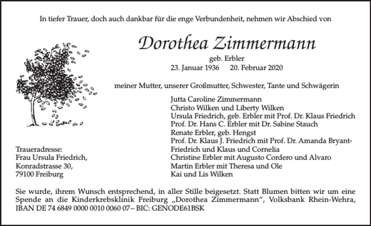 <p>In tiefer Trauer, doch auch dankbar für die enge Verbundenheit, nehmen wir Abschied von</p><p>Dorothea Zimmermann<br />geb. Erbler<br />23. Januar 1936 20. Februar 2020</p><p>meiner Mutter, unserer Großmutter, Schwester, Tante und Schwägerin</p><p>Traueradresse:<br />Frau Ursula Friedrich,<br />Konradstrasse 30,<br />79100 Freiburg</p><p>Jutta Caroline Zimmermann<br />Christo Wilken und Liberty Wilken<br />Ursula Friedrich, geb. Erbler mit Prof. Dr. Klaus Friedrich<br />Prof. Dr. Hans C. Erbler mit Dr. Sabine Stauch<br />Renate Erbler, geb. Hengst<br />Prof. Dr. Klaus J. Friedrich mit Prof. Dr. Amanda BryantFriedrich und Klaus und Cornelia<br />Christine Erbler mit Augusto Cordero und Alvaro<br />Martin Erbler mit Theresa und Ole<br />Kai und Lis Wilken</p><p>Sie wurde, ihrem Wunsch entsprechend, in aller Stille beigesetzt. Statt Blumen bitten wir um eine<br />Spende an die Kinderkrebsklinik Freiburg „Dorothea Zimmermann“, Volksbank Rhein-Wehra,<br />IBAN DE 74 6849 001067 – BIC: GENODE61BSK</p>