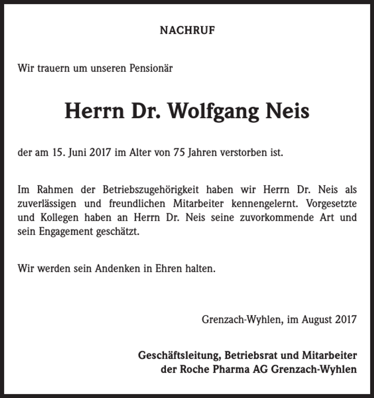 <p>NACHRUF<br />Wir trauern um unseren Pensionär</p><p>Herrn Dr. Wolfgang Neis<br />der am 15. Juni 2017 im Alter von 75 Jahren verstorben ist.<br />Im Rahmen der Betriebszugehörigkeit haben wir Herrn Dr. Neis als<br />zu­verlässigen und freundlichen Mitarbeiter kennengelernt. Vorgesetzte<br />und ­Kollegen haben an Herrn Dr. Neis seine zuvorkommende Art und<br />sein ­Engagement geschätzt.<br />Wir werden sein Andenken in Ehren halten.</p><p>Grenzach-Wyhlen, im August 2017<br />Geschäftsleitung, Betriebsrat und Mitarbeiter<br />der Roche Pharma AG Grenzach-Wyhlen</p>