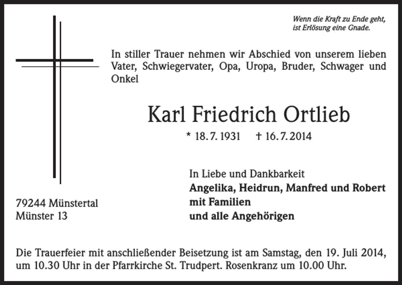 <p>Wenn die Kraft zu Ende geht,<br />ist Erlösung eine Gnade.</p><p>In stiller Trauer nehmen wir Abschied von unserem lieben<br />Vater, Schwiegervater, Opa, Uropa, Bruder, Schwager und<br />Onkel</p><p>Karl Friedrich Ortlieb<br />* 18. 7. 1931</p><p>79244 Münstertal<br />Münster 13</p><p>† 16. 7. 2014</p><p>In Liebe und Dankbarkeit<br />Angelika, Heidrun, Manfred und Robert<br />mit Familien<br />und alle Angehörigen</p><p>Die Trauerfeier mit anschließender Beisetzung ist am Samstag, den 19. Juli 2014,<br />um 10.30 Uhr in der Pfarrkirche St. Trudpert. Rosenkranz um 10.00 Uhr.</p>