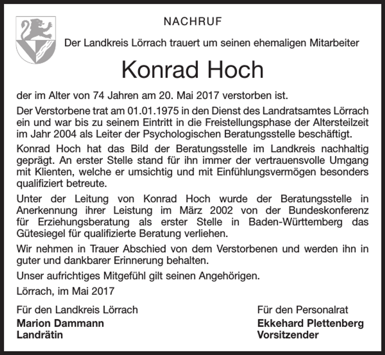 <p>NACHRUF<br />Der Landkreis Lörrach trauert um seinen ehemaligen Mitarbeiter</p><p>Konrad Hoch<br />der im Alter von 74 Jahren am 20. Mai 2017 verstorben ist.<br />Der Verstorbene trat am 01.01.1975 in den Dienst des Landratsamtes Lörrach<br />ein und war bis zu seinem Eintritt in die Freistellungsphase der Altersteilzeit<br />im Jahr 2004 als Leiter der Psychologischen Beratungsstelle beschäftigt.<br />Konrad Hoch hat das Bild der Beratungsstelle im Landkreis nachhaltig<br />geprägt. An erster Stelle stand für ihn immer der vertrauensvolle Umgang<br />mit Klienten, welche er umsichtig und mit Einfühlungsvermögen besonders<br />qualifiziert betreute.<br />Unter der Leitung von Konrad Hoch wurde der Beratungsstelle in<br />Anerkennung ihrer Leistung im März 2002 von der Bundeskonferenz<br />für Erziehungsberatung als erster Stelle in Baden-Württemberg das<br />Gütesiegel für qualifizierte Beratung verliehen.<br />Wir nehmen in Trauer Abschied von dem Verstorbenen und werden ihn in<br />guter und dankbarer Erinnerung behalten.<br />Unser aufrichtiges Mitgefühl gilt seinen Angehörigen.<br />Lörrach, im Mai 2017<br />Für den Landkreis Lörrach<br />Für den Personalrat<br />Marion Dammann<br />Ekkehard Plettenberg<br />Landrätin Vorsitzender</p>