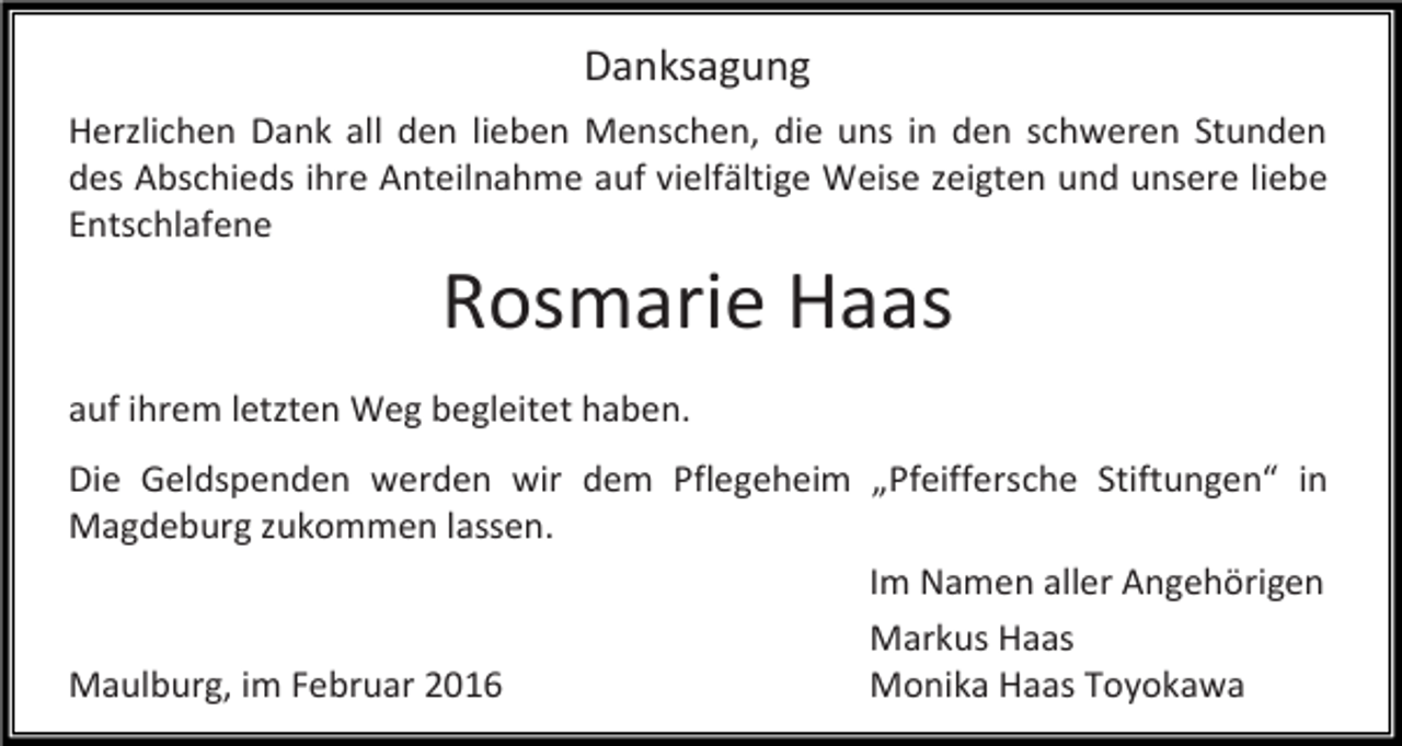 <p>Danksagung<br />Herzlichen Dank all den lieben Menschen, die uns in den schweren Stunden<br />des Abschieds ihre Anteilnahme auf vielfältige Weise zeigten und unsere liebe<br />Entschlafene</p><p>Rosmarie Haas</p><p>auf ihrem letzten Weg begleitet haben.<br />Die Geldspenden werden wir dem Pflegeheim „Pfeiffersche Stiftungen“ in<br />Magdeburg zukommen lassen.<br />Im Namen aller Angehörigen<br />Markus Haas<br />Maulburg, im Februar 2016<br />Monika Haas Toyokawa</p>