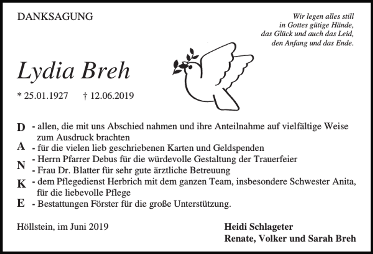 <p>DANKSAGUNG</p><p>Wir legen alles still<br />in Gottes gütige Hände,<br />das Glück und auch das Leid,<br />den Anfang und das Ende.</p><p>Lydia Breh<br />* 25.01.1927</p><p>† 12.06.2019</p><p>D - allen, die mit uns Abschied nahmen und ihre Anteilnahme auf vielfältige Weise<br />zum Ausdruck brachten</p><p>A - für die vielen lieb geschriebenen Karten und Geldspenden<br />- Herrn Pfarrer Debus für die würdevolle Gestaltung der Trauerfeier</p><p>N - Frau Dr. Blatter für sehr gute ärztliche Betreuung<br />K - dem Pflegedienst Herbrich mit dem ganzen Team, insbesondere Schwester Anita,<br />für die liebevolle Pflege</p><p>E - Bestattungen Förster für die große Unterstützung.<br />Höllstein, im Juni 2019</p><p>Heidi Schlageter<br />Renate, Volker und Sarah Breh</p>