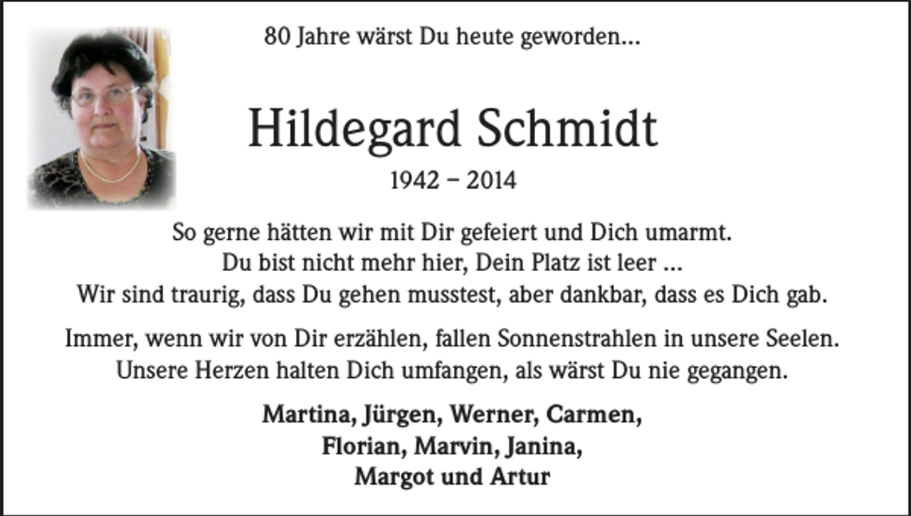 <p>80 Jahre wärst Du heute geworden...</p><p>Hildegard Schmidt<br />1942 – 2014<br />So gerne hätten wir mit Dir gefeiert und Dich umarmt.<br />Du bist nicht mehr hier, Dein Platz ist leer ...<br />Wir sind traurig, dass Du gehen musstest, aber dankbar, dass es Dich gab.<br />Immer, wenn wir von Dir erzählen, fallen Sonnenstrahlen in unsere Seelen.<br />Unsere Herzen halten Dich umfangen, als wärst Du nie gegangen.<br />Martina, Jürgen, Werner, Carmen,<br />Florian, Marvin, Janina,<br />Margot und Artur</p>