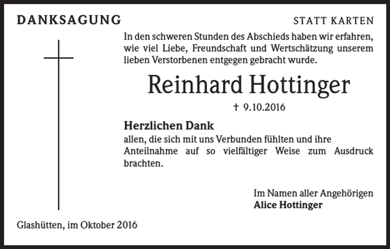 <p>D A NK S A G U NG</p><p>S TATT KARTEN<br />In den schweren Stunden des Abschieds haben wir erfahren,<br />wie viel Liebe, Freundschaft und Wertschätzung unserem<br />lieben Verstorbenen entgegen gebracht wurde.</p><p>Reinhard Hottinger<br />† 9.10.2016</p><p>Herzlichen Dank<br />allen, die sich mit uns Verbunden fühlten und ihre<br />Anteilnahme auf so vielfältiger Weise zum Ausdruck<br />brachten.<br />Im Namen aller Angehörigen<br />Alice Hottinger<br />Glashütten, im Oktober 2016</p>