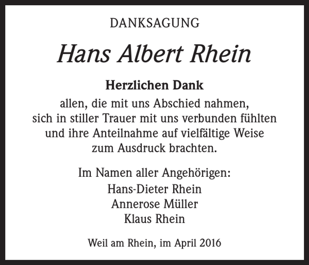 <p>DANKSAGUNG</p><p>Hans Albert Rhein<br />Herzlichen Dank<br />allen, die mit uns Abschied nahmen,<br />sich in stiller Trauer mit uns verbunden fühlten<br />und ihre Anteilnahme auf vielfältige Weise<br />zum Ausdruck brachten.<br />Im Namen aller Angehörigen:<br />Hans-Dieter Rhein<br />Annerose Müller<br />Klaus Rhein<br />Weil am Rhein, im April 2016</p>