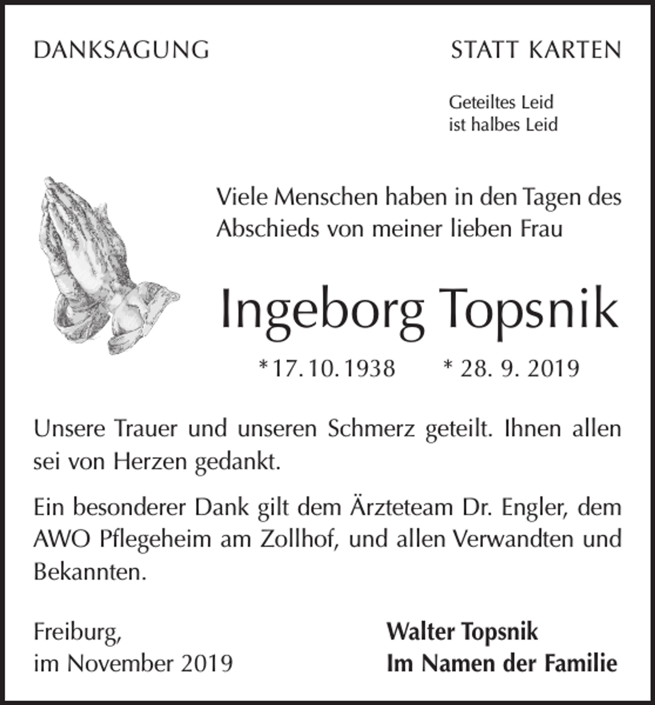 <p>DANKSAGUNG</p><p>STATT KARTEN<br />Geteiltes Leid<br />ist halbes Leid</p><p>Viele Menschen haben in den Tagen des<br />Abschieds von meiner lieben Frau</p><p>Ingeborg Topsnik<br />* 17. 10. 1938 * 28. 9. 2019<br />Unsere Trauer und unseren Schmerz geteilt. Ihnen allen<br />sei von Herzen gedankt.<br />Ein besonderer Dank gilt dem Ärzteteam Dr. Engler, dem<br />AWO Pflegeheim am Zollhof, und allen Verwandten und<br />Bekannten.<br />Freiburg,<br />im November 2019</p><p>Walter Topsnik<br />Im Namen der Familie</p>