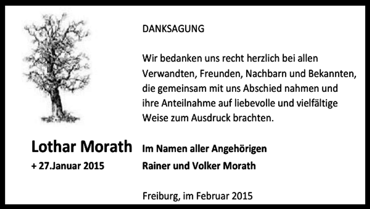 <p>DANKSAGUNG<br />Wir bedanken uns recht herzlich bei allen<br />Verwandten, Freunden, Nachbarn und Bekannten,<br />die gemeinsam mit uns Abschied nahmen und<br />ihre Anteilnahme auf liebevolle und vielfältige<br />Weise zum Ausdruck brachten.</p><p>Lothar Morath</p><p>Im Namen aller Angehörigen</p><p>+ 27.Januar 2015</p><p>Rainer und Volker Morath<br />Freiburg, im Februar 2015</p>