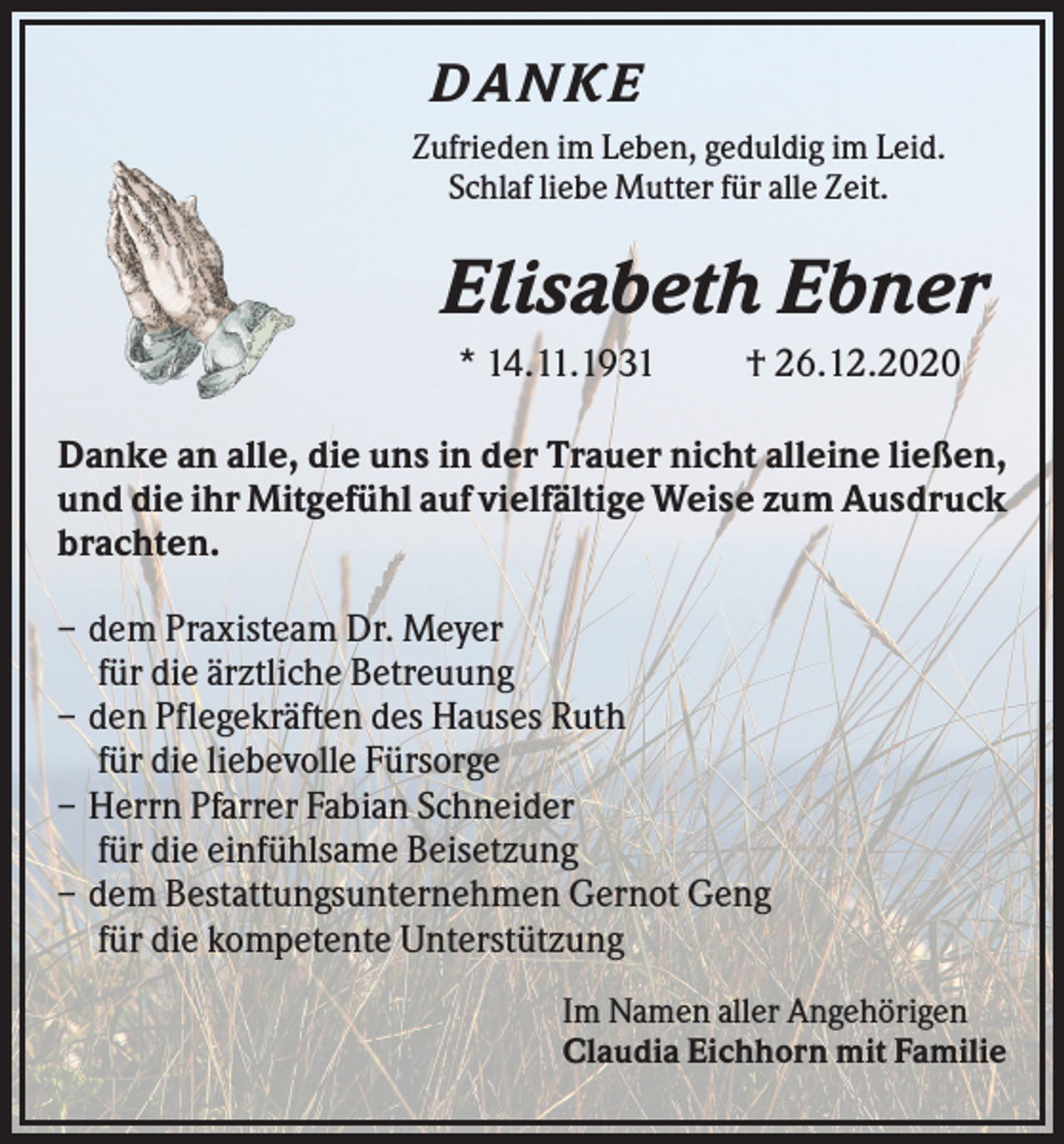 <p>D ANK E<br />Zufrieden im Leben, geduldig im Leid.<br />Schlaf liebe Mutter für alle Zeit.</p><p>Elisabeth Ebner<br />* 14.11.1931</p><p>† 26.12.2020</p><p>Danke an alle, die uns in der Trauer nicht alleine ließen,<br />und die ihr Mitgefühl auf vielfältige Weise zum Ausdruck<br />brachten.<br />– dem Praxisteam Dr. Meyer</p><p>für die ärztliche Betreuung<br />– den Pflegekräften des Hauses Ruth</p><p>für die liebevolle Fürsorge<br />– Herrn Pfarrer Fabian Schneider</p><p>für die einfühlsame Beisetzung<br />– dem Bestattungsunternehmen Gernot Geng</p><p>für die kompetente Unterstützung<br />Im Namen aller Angehörigen<br />Claudia Eichhorn mit Familie</p>