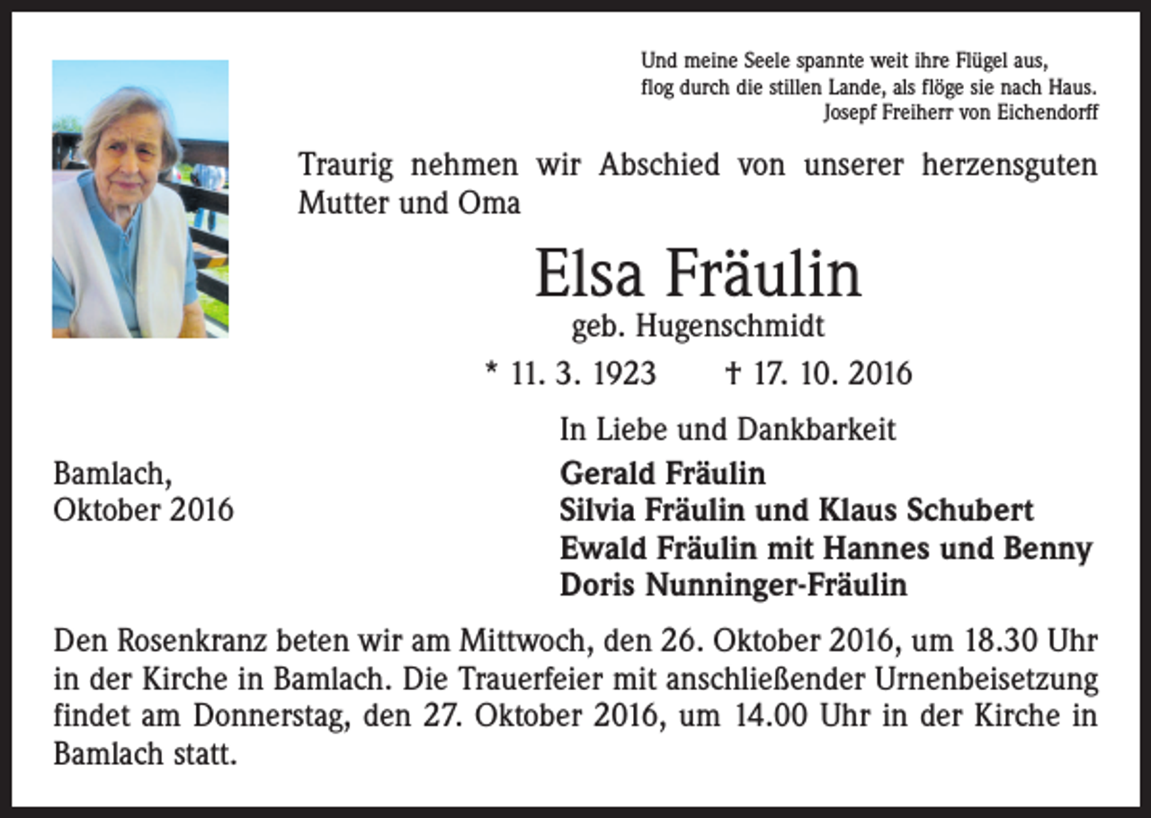 <p>Und meine Seele spannte weit ihre Flügel aus,<br />flog durch die stillen Lande, als flöge sie nach Haus.</p><p>Josepf Freiherr von Eichendorff</p><p>Traurig nehmen wir Abschied von unserer herzensguten<br />­Mutter und Oma</p><p>Elsa Fräulin</p><p>geb. Hugenschmidt<br />* 11. 3. 1923 † 17. 10. 2016</p><p>Bamlach,<br />Oktober 2016</p><p>In Liebe und Dankbarkeit<br />Gerald Fräulin<br />Silvia Fräulin und Klaus Schubert<br />Ewald Fräulin mit Hannes und Benny<br />Doris Nunninger-Fräulin</p><p>Den Rosenkranz beten wir am Mittwoch, den 26. Oktober 2016, um 18.30 Uhr<br />in der Kirche in Bamlach. Die Trauerfeier mit anschließender Urnenbeisetzung<br />findet am Donnerstag, den 27. Oktober 2016, um 14.00 Uhr in der Kirche in<br />Bamlach statt.</p>