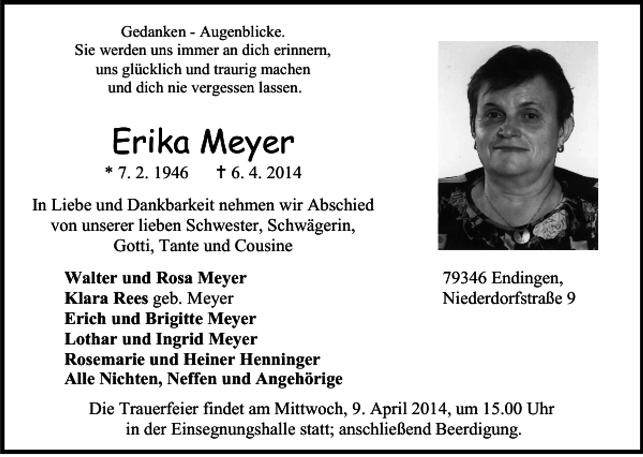 <p>Gedanken - Augenblicke.<br />Sie werden uns immer an dich erinnern,<br />uns glücklich und traurig machen<br />und dich nie vergessen lassen.</p><p>Erika Meyer</p><p>* 7. 2. 1946</p><p> 6. 4. 2014</p><p>In Liebe und Dankbarkeit nehmen wir Abschied<br />von unserer lieben Schwester, Schwägerin,<br />Gotti, Tante und Cousine<br />Walter und Rosa Meyer<br />Klara Rees geb. Meyer<br />Erich und Brigitte Meyer<br />Lothar und Ingrid Meyer<br />Rosemarie und Heiner Henninger<br />Alle Nichten, Neffen und Angehörige</p><p>79346 Endingen,<br />Niederdorfstraße 9</p><p>Die Trauerfeier findet am Mittwoch, 9. April 2014, um 15.00 Uhr<br />in der Einsegnungshalle statt; anschließend Beerdigung.</p>