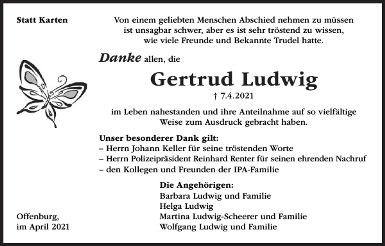 <p>Statt Karten</p><p>Von einem geliebten Menschen Abschied nehmen zu müssen<br />ist unsagbar schwer, aber es ist sehr tröstend zu wissen,<br />wie viele Freunde und Bekannte Trudel hatte.</p><p>Danke allen, die</p><p>Gertrud Ludwig<br />† 7.4.2021<br />im Leben nahestanden und ihre Anteilnahme auf so vielfältige<br />Weise zum Ausdruck gebracht haben.<br />Unser besonderer Dank gilt:<br />– Herrn Johann Keller für seine tröstenden Worte<br />– Herrn Polizeipräsident Reinhard Renter für seinen ehrenden Nachruf<br />– den Kollegen und Freunden der IPA-Familie</p><p>Offenburg,<br />im April 2021</p><p>Die Angehörigen:<br />Barbara Ludwig und Familie<br />Helga Ludwig<br />Martina Ludwig-Scheerer und Familie<br />Wolfgang Ludwig und Familie</p>