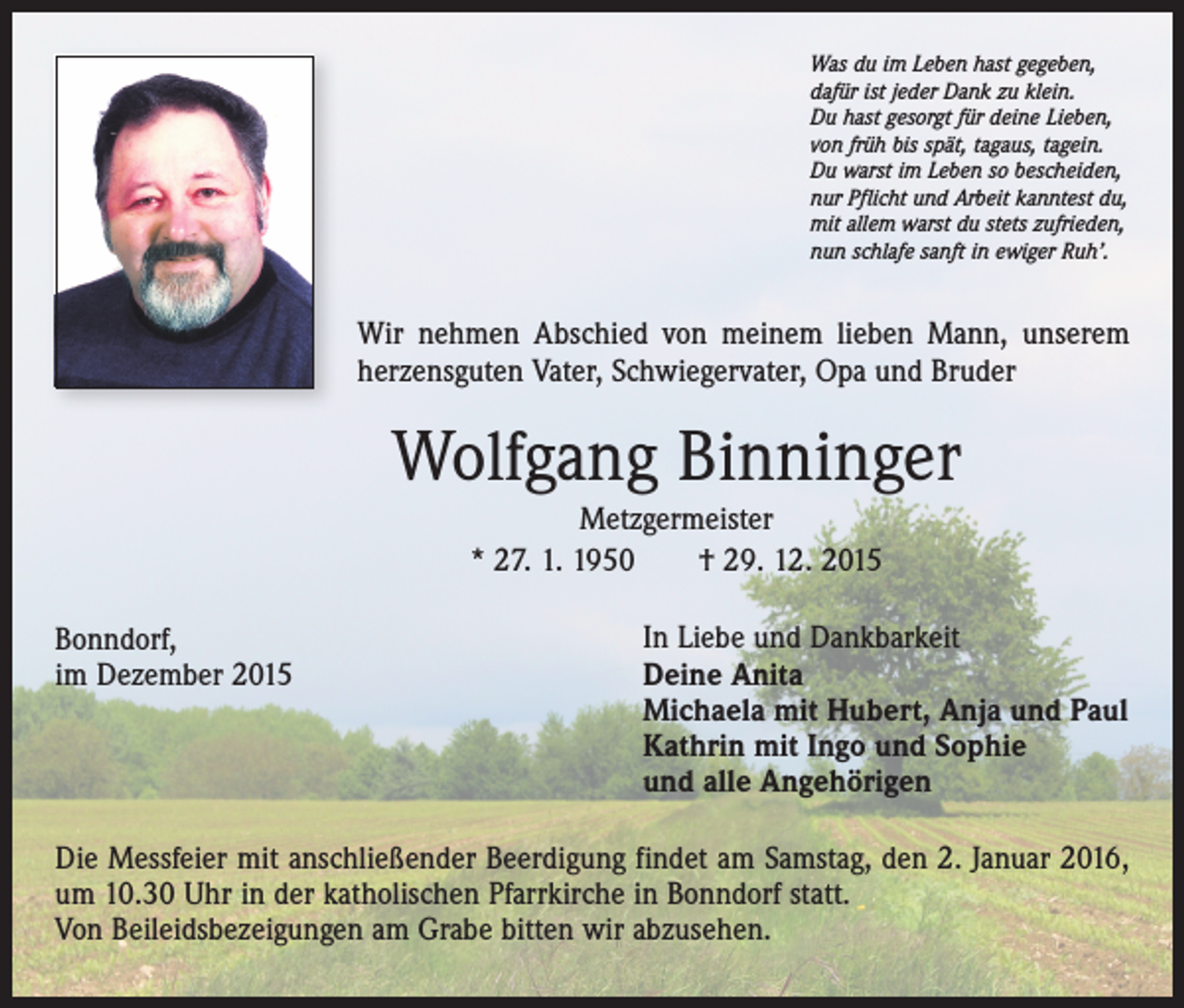 <p>Was du im Leben hast gegeben,<br />dafür ist jeder Dank zu klein.<br />Du hast gesorgt für deine Lieben,<br />von früh bis spät, tagaus, tagein.<br />Du warst im Leben so bescheiden,<br />nur Pflicht und Arbeit kanntest du,<br />mit allem warst du stets zufrieden,<br />nun schlafe sanft in ewiger Ruh’.</p><p>Wir nehmen Abschied von meinem lieben Mann, unserem<br />herzensguten Vater, Schwiegervater, Opa und Bruder</p><p>Wolfgang Binninger<br />Metzgermeister<br />* 27. 1. 1950 † 29. 12. 2015<br />Bonndorf,<br />im Dezember 2015</p><p>In Liebe und Dankbarkeit<br />Deine Anita<br />Michaela mit Hubert, Anja und Paul<br />Kathrin mit Ingo und Sophie<br />und alle Angehörigen</p><p>Die Messfeier mit anschließender Beerdigung findet am Samstag, den 2. Januar 2016,<br />um 10.30 Uhr in der katholischen Pfarrkirche in Bonndorf statt.<br />Von Beileidsbezeigungen am Grabe bitten wir abzusehen.</p>