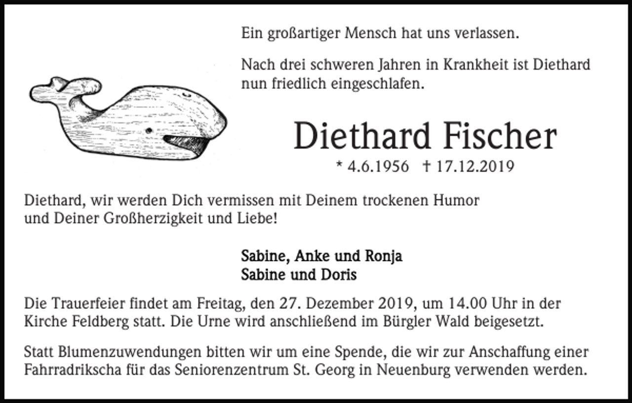 <p>Ein großartiger Mensch hat uns verlassen.<br />Nach drei schweren Jahren in Krankheit ist Diethard<br />nun friedlich eingeschlafen.</p><p>Diethard Fischer<br />* 4.6.1956 † 17.12.2019<br />Diethard, wir werden Dich vermissen mit Deinem trockenen Humor<br />und Deiner Großherzigkeit und Liebe!</p><p>Die Trauerfeier findet am Freitag, den 27. Dezember 2019, um 14.00 Uhr in der<br />Kirche Feldberg statt. Die Urne wird anschließend im Bürgler Wald beigesetzt.<br />Statt Blumenzuwendungen bitten wir um eine Spende, die wir zur Anschaffung einer<br />Fahrradrikscha für das Seniorenzentrum St. Georg in Neuenburg verwenden werden.</p>
