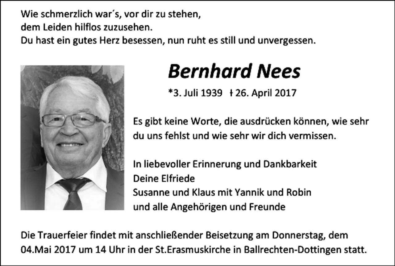 <p>Wie schmerzlich war´s, vor dir zu stehen,<br />dem Leiden hilflos zuzusehen.<br />Du hast ein gutes Herz besessen, nun ruht es still und unvergessen.</p><p>Bernhard Nees<br />*3. Juli 1939 Ɨ 26. April 2017<br />Es gibt keine Worte, die ausdrücken können, wie sehr<br />du uns fehlst und wie sehr wir dich vermissen.<br />In liebevoller Erinnerung und Dankbarkeit<br />Deine Elfriede<br />Susanne und Klaus mit Yannik und Robin<br />und alle Angehörigen und Freunde<br />Die Trauerfeier findet mit anschließender Beisetzung am Donnerstag, dem<br />04.Mai 2017 um 14 Uhr in der St.Erasmuskirche in Ballrechten-Dottingen statt.</p>