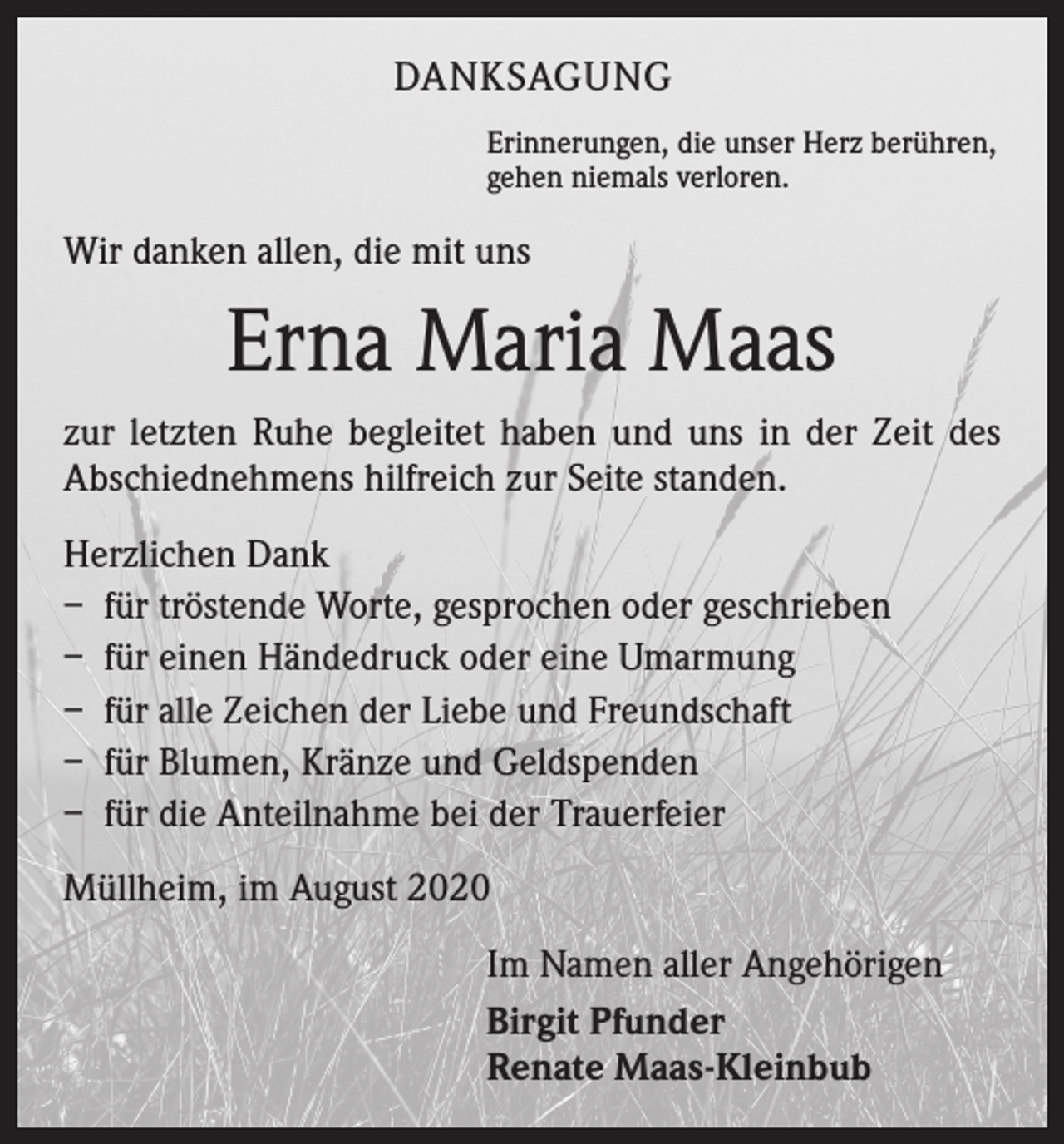 <p>DANKSAGUNG<br />Erinnerungen, die unser Herz berühren,<br />gehen niemals verloren.</p><p>Wir danken allen, die mit uns</p><p>Erna Maria Maas<br />zur letzten Ruhe begleitet haben und uns in der Zeit des<br />Abschiednehmens hilfreich zur Seite standen.<br />Herzlichen Dank<br />– für tröstende Worte, gesprochen oder geschrieben<br />– für einen Händedruck oder eine Umarmung<br />– für alle Zeichen der Liebe und Freundschaft<br />– für Blumen, Kränze und Geldspenden<br />– für die Anteilnahme bei der Trauerfeier<br />Müllheim, im August 2020<br />Im Namen aller Angehörigen<br />Birgit Pfunder<br />Renate Maas-Kleinbub</p>