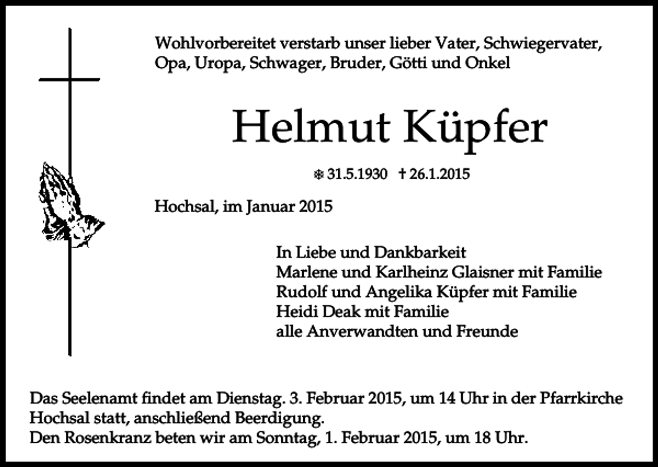 <p>Wohlvorbereitet verstarb unser lieber Vater, Schwiegervater,<br />Opa, Uropa, Schwager, Bruder, Götti und Onkel</p><p>Helmut Küpfer<br />31.5.1930 † 26.1.2015</p><p>Hochsal, im Januar 2015<br />In Liebe und Dankbarkeit<br />Marlene und Karlheinz Glaisner mit Familie<br />Rudolf und Angelika Küpfer mit Familie<br />Heidi Deak mit Familie<br />alle Anverwandten und Freunde</p><p>Das Seelenamt findet am Dienstag. 3. Februar 2015, um 14 Uhr in der Pfarrkirche<br />Hochsal statt, anschließend Beerdigung.<br />Den Rosenkranz beten wir am Sonntag, 1. Februar 2015, um 18 Uhr.</p>