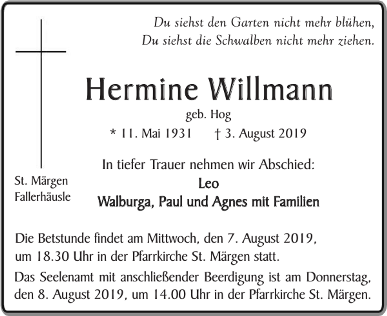 <p>Du siehst den Garten nicht mehr blühen,<br />Du siehst die Schwalben nicht mehr ziehen.</p><p>Hermine Willmann<br />geb. Hog<br />* 11. Mai 1931<br />† 3. August 2019</p><p>St. Märgen<br />Fallerhäusle</p><p>In tiefer Trauer nehmen wir Abschied:<br />Leo<br />Walburga, Paul und Agnes mit Familien</p><p>Die Betstunde findet am Mittwoch, den 7. August 2019,<br />um 18.30 Uhr in der Pfarrkirche St. Märgen statt.<br />Das Seelenamt mit anschließender Beerdigung ist am Donnerstag,<br />den 8. August 2019, um 14.00 Uhr in der Pfarrkirche St. Märgen.</p>