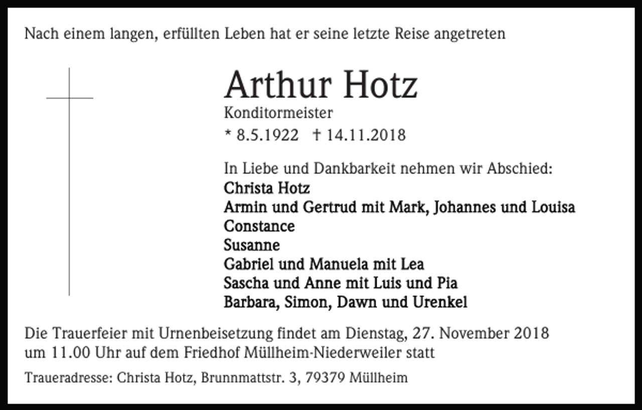 <p>Nach einem langen, erfüllten Leben hat er seine letzte Reise angetreten</p><p>Arthur Hotz</p><p>Konditormeister<br />* 8.5.1922 † 14.11.2018</p><p>In Liebe und Dankbarkeit nehmen wir Abschied:</p><p>Die Trauerfeier mit Urnenbeisetzung findet am Dienstag, 27. November 2018<br />um 11.00 Uhr auf dem Friedhof Müllheim-Niederweiler statt<br />Traueradresse: Christa Hotz, Brunnmattstr. 3, 79379 Müllheim</p>