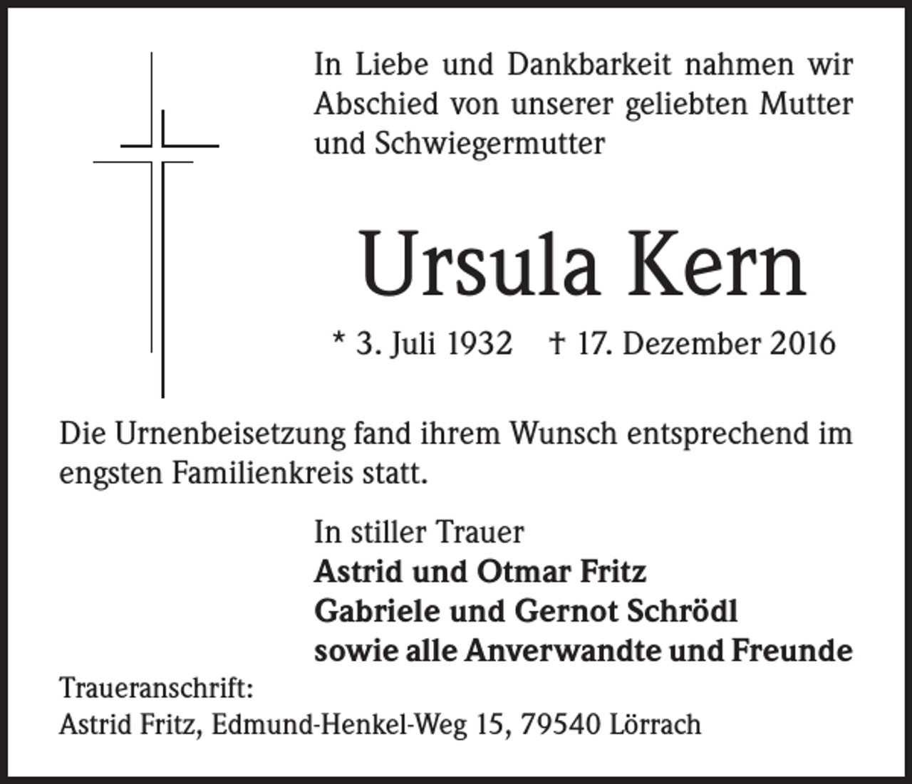 <p>In Liebe und Dankbarkeit nahmen wir<br />Abschied von unserer geliebten Mutter<br />und Schwiegermutter</p><p>Ursula Kern<br />* 3. Juli 1932 † 17. Dezember 2016<br />Die Urnenbeisetzung fand ihrem Wunsch entsprechend im<br />engsten Familienkreis statt.<br />In stiller Trauer<br />Astrid und Otmar Fritz<br />Gabriele und Gernot Schrödl<br />sowie alle Anverwandte und Freunde</p><p>Traueranschrift:<br />Astrid Fritz, Edmund-Henkel-Weg 15, 79540 Lörrach</p>