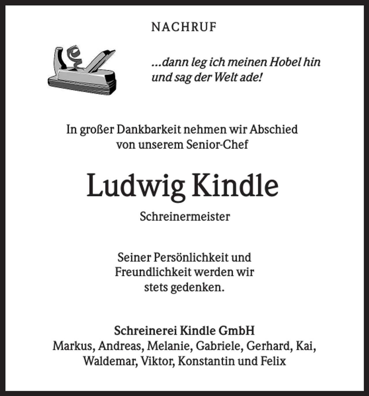<p>N AC HR U F<br />...dann leg ich meinen Hobel hin<br />und sag der Welt ade!</p><p>In großer Dankbarkeit nehmen wir Abschied<br />von unserem Senior-Chef</p><p>Ludwig Kindle<br />Schreinermeister<br />Seiner Persönlichkeit und<br />Freundlichkeit werden wir<br />stets gedenken.</p><p>Schreinerei Kindle GmbH<br />Markus, Andreas, Melanie, Gabriele, Gerhard, Kai,<br />Waldemar, Viktor, Konstantin und Felix</p>