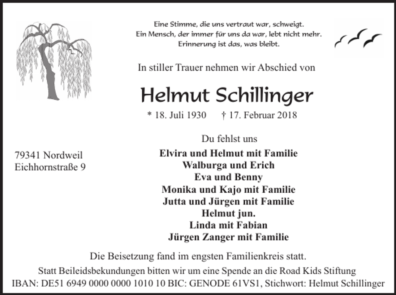 <p>Eine Stimme, die uns vertraut war, schweigt.<br />Ein Mensch, der immer für uns da war, lebt nicht mehr.<br />Erinnerung ist das, was bleibt.</p><p>In stiller Trauer nehmen wir Abschied von</p><p>Helmut Schillinger<br />* 18. Juli 1930</p><p>79341 Nordweil<br />Eichhornstraße 9</p><p>† 17. Februar 2018</p><p>Du fehlst uns<br />Elvira und Helmut mit Familie<br />Walburga und Erich<br />Eva und Benny<br />Monika und Kajo mit Familie<br />Jutta und Jürgen mit Familie<br />Helmut jun.<br />Linda mit Fabian<br />Jürgen Zanger mit Familie</p><p>Die Beisetzung fand im engsten Familienkreis statt.<br />Statt Beileidsbekundungen bitten wir um eine Spende an die Road Kids Stiftung<br />IBAN: DE51 6949 10 BIC: GENODE 61VS1, Stichwort: Helmut Schillinger</p>